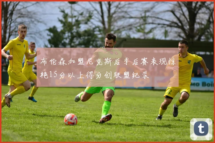 布伦森加盟尼克斯后季后赛表现惊艳15分以上得分创联盟纪录