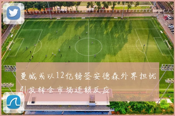 曼城或以12亿镑签安德森外界担忧引发转会市场连锁反应
