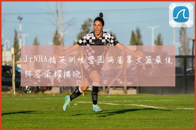 JrNBA精英训练营圆满落幕女篮最佳阵容荣耀揭晓