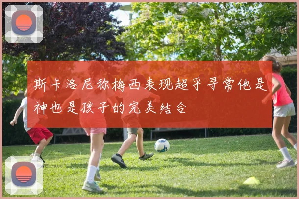 斯卡洛尼称梅西表现超乎寻常他是神也是孩子的完美结合