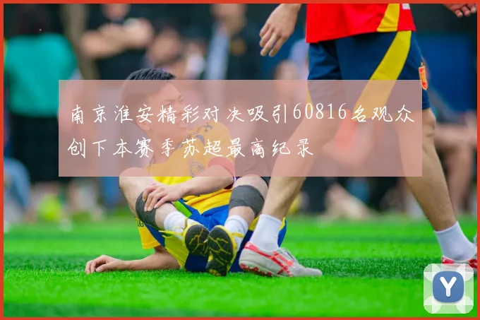 南京淮安精彩对决吸引60816名观众创下本赛季苏超最高纪录