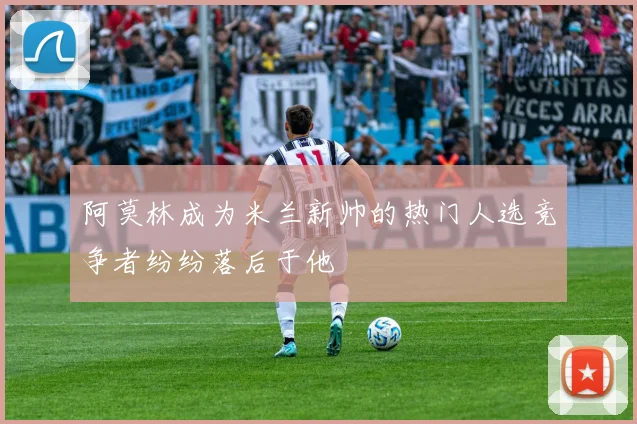 阿莫林成为米兰新帅的热门人选竞争者纷纷落后于他