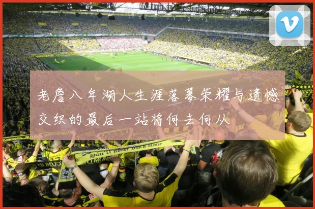 老詹八年湖人生涯落幕荣耀与遗憾交织的最后一站将何去何从
