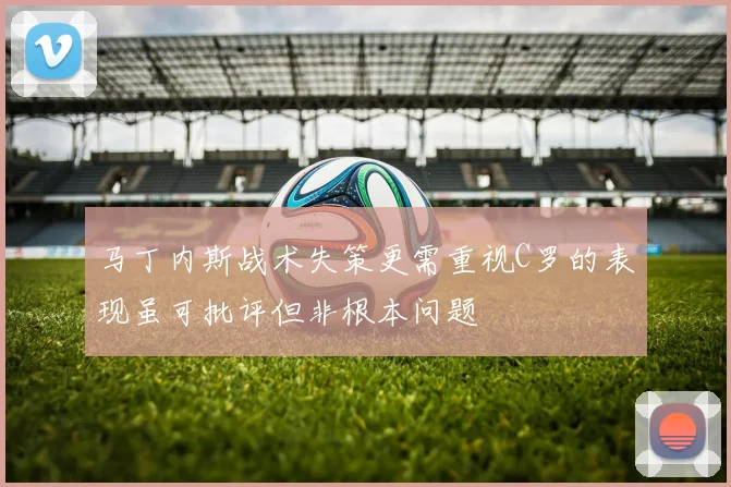 马丁内斯战术失策更需重视C罗的表现虽可批评但非根本问题