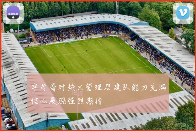 字母哥对热火管理层建队能力充满信心展现强烈期待