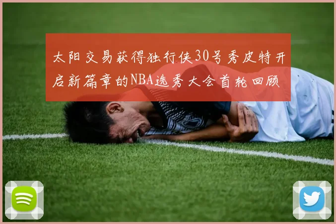 太阳交易获得独行侠30号秀皮特开启新篇章的NBA选秀大会首轮回顾