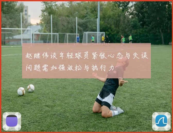 赵继伟谈年轻球员紧张心态与失误问题需加强放松与执行力
