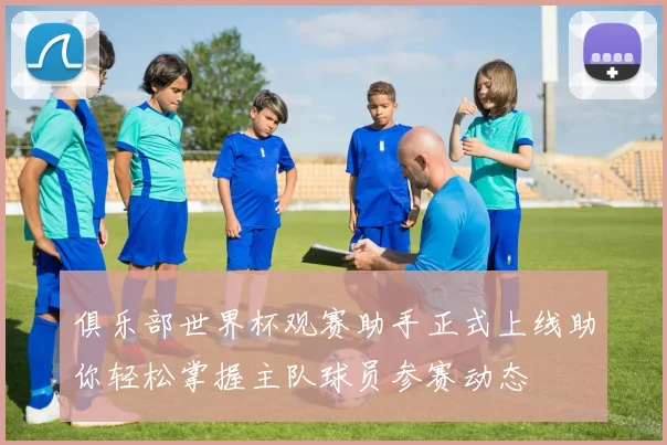 俱乐部世界杯观赛助手正式上线助你轻松掌握主队球员参赛动态