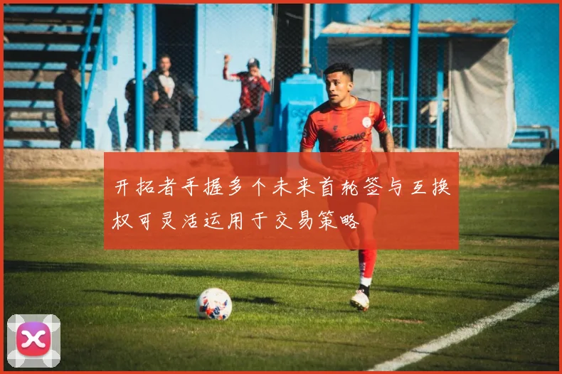 开拓者手握多个未来首轮签与互换权可灵活运用于交易策略
