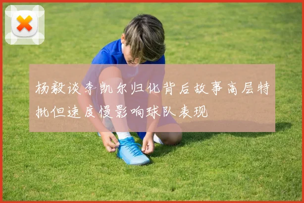 杨毅谈李凯尔归化背后故事高层特批但速度慢影响球队表现