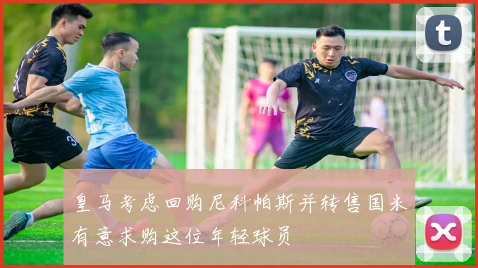 皇马考虑回购尼科帕斯并转售国米有意求购这位年轻球员