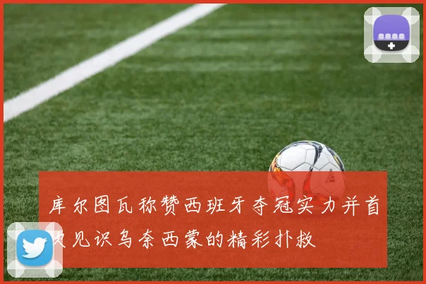 库尔图瓦称赞西班牙夺冠实力并首次见识乌奈西蒙的精彩扑救