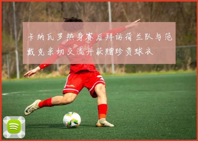 卡纳瓦罗热身赛后拜访荷兰队与范戴克亲切交流并获赠珍贵球衣