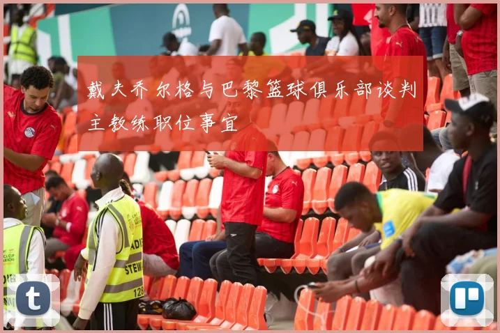 戴夫乔尔格与巴黎篮球俱乐部谈判主教练职位事宜